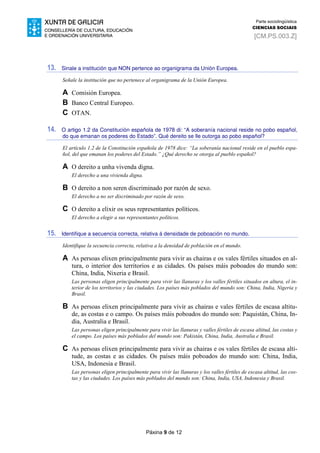 Páxina 9 de 12
Parte sociolingüística
CIENCIAS SOCIAIS
[CM.PS.003.Z]
13. Sinale a institución que NON pertence ao organigrama da Unión Europea.
Señale la institución que no pertenece al organigrama de la Unión Europea.
A Comisión Europea.
B Banco Central Europeo.
C OTAN.
14. O artigo 1.2 da Constitución española de 1978 di: “A soberanía nacional reside no pobo español,
do que emanan os poderes do Estado”. Qué dereito se lle outorga ao pobo español?
El artículo 1.2 de la Constitución española de 1978 dice: “La soberanía nacional reside en el pueblo espa-
ñol, del que emanan los poderes del Estado.” ¿Qué derecho se otorga al pueblo español?
A O dereito a unha vivenda digna.
El derecho a una vivienda digna.
B O dereito a non seren discriminado por razón de sexo.
El derecho a no ser discriminado por razón de sexo.
C O dereito a elixir os seus representantes políticos.
El derecho a elegir a sus representantes políticos.
15. Identifique a secuencia correcta, relativa á densidade de poboación no mundo.
Identifique la secuencia correcta, relativa a la densidad de población en el mundo.
A As persoas elixen principalmente para vivir as chairas e os vales fértiles situados en al-
tura, o interior dos territorios e as cidades. Os países máis poboados do mundo son:
China, India, Nixeria e Brasil.
Las personas eligen principalmente para vivir las llanuras y los valles fértiles situados en altura, el in-
terior de los territorios y las ciudades. Los países más poblados del mundo son: China, India, Nigeria y
Brasil.
B As persoas elixen principalmente para vivir as chairas e vales fértiles de escasa altitu-
de, as costas e o campo. Os países máis poboados do mundo son: Paquistán, China, In-
dia, Australia e Brasil.
Las personas eligen principalmente para vivir las llanuras y valles fértiles de escasa altitud, las costas y
el campo. Los países más poblados del mundo son: Pakistán, China, India, Australia e Brasil.
C As persoas elixen principalmente para vivir as chairas e os vales fértiles de escasa alti-
tude, as costas e as cidades. Os países máis poboados do mundo son: China, India,
USA, Indonesia e Brasil.
Las personas eligen principalmente para vivir las llanuras y los valles fértiles de escasa altitud, las cos-
tas y las ciudades. Los países más poblados del mundo son: China, India, USA, Indonesia y Brasil.
 