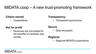 MIDATA.COOP
MIDATA.coop – A new trust-promoting framework
Citizen owned
•  Cooperatives
Not for profit
•  Revenues are reinvested for
the benefits of members and
society
Transparency
•  Transparent governance
Secure
•  Data encryption
Regional
•  Regional MIDATA cooperatives
 