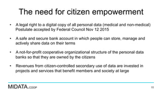 MIDATA.COOP
The need for citizen empowerment
•  A legal right to a digital copy of all personal data (medical and non-medical)
Postulate accepted by Federal Council Nov 12 2015
•  A safe and secure bank account in which people can store, manage and
actively share data on their terms
•  A not-for-profit cooperative organizational structure of the personal data
banks so that they are owned by the citizens
•  Revenues from citizen-controlled secondary use of data are invested in
projects and services that benefit members and society at large
11
 