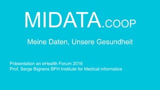MIDATA.COOP
Meine Daten, Unsere Gesundheit
Präsentation an eHealth Forum 2016
Prof. Serge Bignens BFH Institute for Medical informatics
 