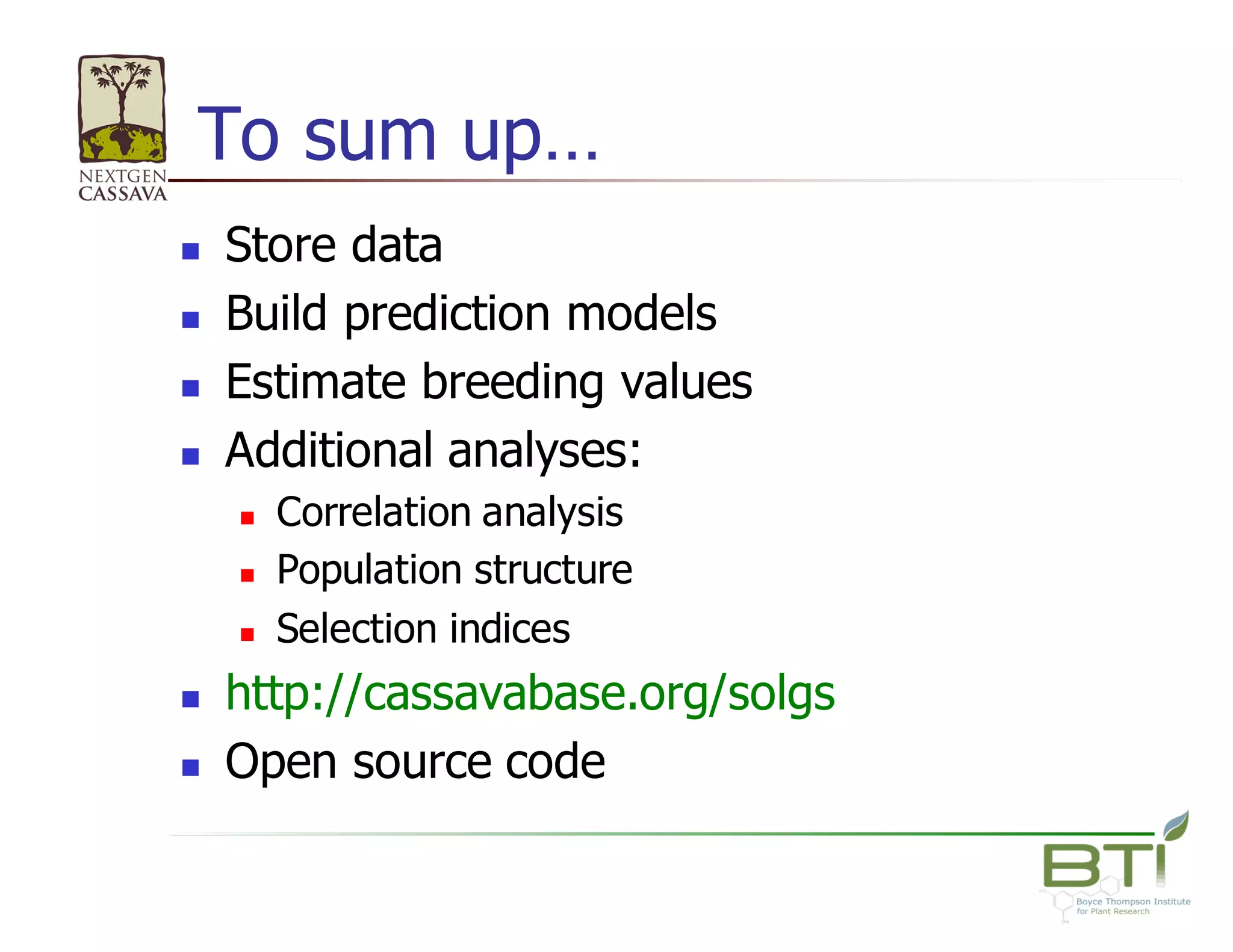 To  sum  up…
n Store  data
n Build  prediction  models
n Estimate  breeding  values
n Additional  analyses:  
n Correlation  analysis
n Population  structure
n Selection  indices
n http://cassavabase.org/solgs
n Open  source  code
 