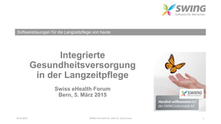 Softwarelösungen für die Langzeitpflege von heute
Integrierte
Gesundheitsversorgung
in der Langzeitpflege
Swiss eHealth Forum
Bern, 5. März 2015
05.03.2015 SWING Informatik AG Allee 1B 6210 Sursee 1
 