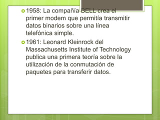 1958: La compañía BELL crea el
primer modem que permitía transmitir
datos binarios sobre una línea
telefónica simple.
1961: Leonard Kleinrock del
Massachusetts Institute of Technology
publica una primera teoría sobre la
utilización de la conmutación de
paquetes para transferir datos.
 