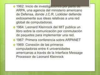  1962: Inicio de investigaciones por parte de
ARPA, una agencia del ministerio americano
de Defensa, donde J.C.R. Licklider defiende
exitosamente sus ideas relativas a una red
global de computadoras.
 1964: Leonard Kleinrock del MIT publica un
libro sobre la comunicación por conmutación
de paquetes para implementar una red.
 1967: Primera conferencia sobre ARPANET
 1969: Conexión de las primeras
computadoras entre 4 universidades
americanas a través de la Interface Message
Processor de Leonard Kleinrock
 