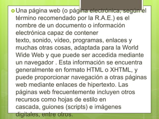 Una página web (o página electrónica, según el
término recomendado por la R.A.E.) es el
nombre de un documento o información
electrónica capaz de contener
texto, sonido, vídeo, programas, enlaces y
muchas otras cosas, adaptada para la World
Wide Web y que puede ser accedida mediante
un navegador . Esta información se encuentra
generalmente en formato HTML o XHTML, y
puede proporcionar navegación a otras páginas
web mediante enlaces de hipertexto. Las
páginas web frecuentemente incluyen otros
recursos como hojas de estilo en
cascada, guiones (scripts) e imágenes
digitales, entre otros.
 