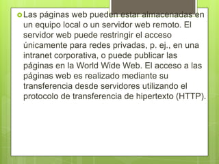 Las páginas web pueden estar almacenadas en
un equipo local o un servidor web remoto. El
servidor web puede restringir el acceso
únicamente para redes privadas, p. ej., en una
intranet corporativa, o puede publicar las
páginas en la World Wide Web. El acceso a las
páginas web es realizado mediante su
transferencia desde servidores utilizando el
protocolo de transferencia de hipertexto (HTTP).
 