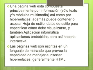 Una página web está compuesta
principalmente por información (sólo texto
y/o módulos multimedia) así como por
hiperenlaces; además puede contener o
asociar Hoja de estilo, datos de estilo para
especificar cómo debe visualizarse, y
también Aplicación informática
aplicaciones embebidas para así hacerla
interactiva.
Las páginas web son escritas en un
lenguaje de marcado que provee la
capacidad de manejar e insertar
hiperenlaces, generalmente HTML.
 