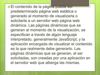 El contenido de la página puede ser
predeterminado página web estática o
generado al momento de visualizarla o
solicitarla a un servidor web página web
dinámica. Las páginas dinámicas que se
generan al momento de la visualización, se
especifican a través de algún lenguaje
interpretado, generalmente JavaScript, y la
aplicación encargada de visualizar el contenido
es la que realmente debe generarlo. Las
páginas dinámicas que se generan, al ser
solicitadas, son creadas por una aplicación en
el servidor web que alberga las mismas.
 