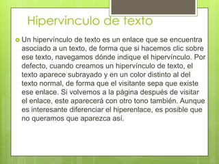 Hipervinculo de texto
 Un hipervínculo de texto es un enlace que se encuentra
asociado a un texto, de forma que si hacemos clic sobre
ese texto, navegamos dónde indique el hipervínculo. Por
defecto, cuando creamos un hipervínculo de texto, el
texto aparece subrayado y en un color distinto al del
texto normal, de forma que el visitante sepa que existe
ese enlace. Si volvemos a la página después de visitar
el enlace, este aparecerá con otro tono también. Aunque
es interesante diferenciar el hiperenlace, es posible que
no queramos que aparezca así.
 