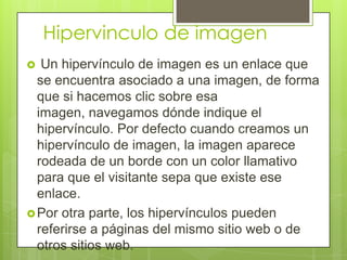Hipervinculo de imagen
 Un hipervínculo de imagen es un enlace que
se encuentra asociado a una imagen, de forma
que si hacemos clic sobre esa
imagen, navegamos dónde indique el
hipervínculo. Por defecto cuando creamos un
hipervínculo de imagen, la imagen aparece
rodeada de un borde con un color llamativo
para que el visitante sepa que existe ese
enlace.
Por otra parte, los hipervínculos pueden
referirse a páginas del mismo sitio web o de
otros sitios web.
 