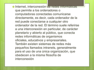  Internet, interconexión de redes informáticas
que permite a los ordenadores o
computadoras conectadas comunicarse
directamente, es decir, cada ordenador de la
red puede conectarse a cualquier otro
ordenador de la red. El término suele referirse
a una interconexión en particular, de carácter
planetario y abierto al público, que conecta
redes informáticas de organismos
oficiales, educativos y empresariales.
También existen sistemas de redes más
pequeños llamados intranets, generalmente
para el uso de una única organización, que
obedecen a la misma filosofía de
interconexión
 
