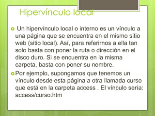 Hipervínculo local
 Un hipervínculo local o interno es un vínculo a
una página que se encuentra en el mismo sitio
web (sitio local). Así, para referirnos a ella tan
solo basta con poner la ruta o dirección en el
disco duro. Si se encuentra en la misma
carpeta, basta con poner su nombre.
Por ejemplo, supongamos que tenemos un
vínculo desde esta página a otra llamada curso
que está en la carpeta access . El vínculo sería:
access/curso.htm
 