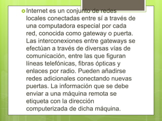 Internet es un conjunto de redes
locales conectadas entre sí a través de
una computadora especial por cada
red, conocida como gateway o puerta.
Las interconexiones entre gateways se
efectúan a través de diversas vías de
comunicación, entre las que figuran
líneas telefónicas, fibras ópticas y
enlaces por radio. Pueden añadirse
redes adicionales conectando nuevas
puertas. La información que se debe
enviar a una máquina remota se
etiqueta con la dirección
computerizada de dicha máquina.
 