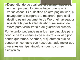 Dependiendo de cual sea el destino , hacer clic
en un hipervínculo puede hacer que ocurran
varias cosas. Si el destino es otra página web, el
navegador la cargará y la mostrará, pero si el
destino es un documento de Word, el navegador
nos dará la posibilidad de abrir una sesión de
Word para visualizarlo o de guardar el archivo.
Por lo tanto, podemos usar los hipervínculos para
conducir a los visitantes de nuestro sitio web por
donde queramos. Además, si queremos que se
pongan en contacto con nosotros, nada mejor que
ofrecerles un hipervínculo a nuestro correo
electrónico.
 