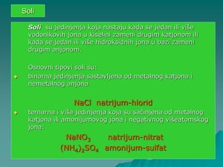 Soli
Soli su jedinjenja koja nastaju kada se jedan ili više
vodonikovih jona u kiselini zameni drugim katjonom ili
kada se jedan ili više hidroksidnih jona u bazi zameni
drugim anjonom.
Osnovni tipovi soli su:
 binarna jedinjenja sastavljena od metalnog katjona i
nemetalnog anjona
NaCl natrijum-hlorid
 ternarna i viša jedinjenja koja su sačinjena od metalnog
katjona ili amonijumovog jona i negativnog višeatomskog
jona:
NaNO3 natrijum-nitrat
(NH4)2SO4 amonijum-sulfat
 