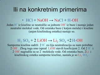 Ili na konkretnim primerima
• HCl + NaOH → NaCl + H-OH
+

-

Jedan H iz kiseline se neutrališe sa jednom OH iz baze i nastaje jedan
neutralni molekul vode. Od ostataka baze ( katjon metala) i kiseline
(anjon kiselinskog ostatka) nastaje so.

H2 SO4 + 2 LiOH → Li2 SO4 +2 H-OH
+

Sumporna kiselina sadrži 2 H za čiju neutralizaciju su nam potrebne
+
2 OH . Zbog toga smo ispred LiOH stavili koeficijent 2. Od 2 H i
2 OH nagradila su se 2 molekula vode. Od ostataka baze, 2Li i
kiselinskog ostatka sumporne kiseline, nastala je so Li2 SO4 .

 