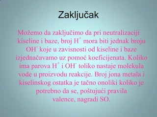 Zaključak
Možemo da zaključimo da pri neutralizaciji
+
kiseline i baze, broj H mora biti jednak broju
OH koje u zavisnosti od kiseline i baze
izjednačavamo uz pomoć koeficijenata. Koliko
+
ima parova H i OH toliko nastaje molekula
vode u proizvodu reakcije. Broj jona metala i
kiselinskog ostatka je tačno onoliki koliko je
potrebno da se, poštujući pravila
valence, nagradi SO.

 