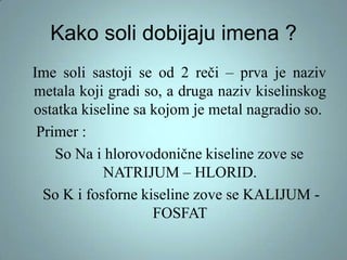 Kako soli dobijaju imena ?
Ime soli sastoji se od 2 reči – prva je naziv
metala koji gradi so, a druga naziv kiselinskog
ostatka kiseline sa kojom je metal nagradio so.
Primer :
So Na i hlorovodonične kiseline zove se
NATRIJUM – HLORID.
So K i fosforne kiseline zove se KALIJUM FOSFAT

 