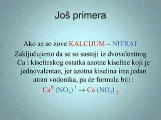 Još primera
Ako se so zove KALCIJUM – NITRAT
Zaključujemo da se so sastoji iz dvovalentnog
Ca i kiselinskog ostatka azotne kiseline koji je
jednovalentan, jer azotna kiselina ima jedan
atom vodonika, pa će formula biti :
II
I
Ca (NO3) → Ca (NO3) 2

 