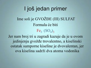 I još jedan primer
Ime soli je GVOŽĐE (III) SULFAT
Formula će biti
Fe2 (SO4)3
Jer nam broj tri u zagradi kazuje da je u ovom
jedinjenju gvožđe trovalentno, a kiselinski
ostatak sumporne kiseline je dvovalentan, jer
ova kiselina sadrži dva atoma vodonika

 