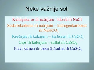 Neke važnije soli
Kuhinjska so ili natrijum - hlorid ili NaCl
Soda bikarbona ili natrijum – hidrogenkarbonat
ili NaHCO3
Krečnjak ili kalcijum – karbonat ili CaCO3
Gips ili kalcijum – sulfat ili CaSO4
Plavi kamen ili bakar(II)sulfat ili CuSO4

 