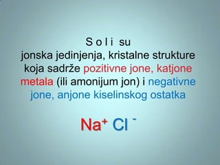 S o l i su
jonska jedinjenja, kristalne strukture
koja sadrže pozitivne jone, katjone
metala (ili amonijum jon) i negativne
jone, anjone kiselinskog ostatka
+
Na

Cl

-

 