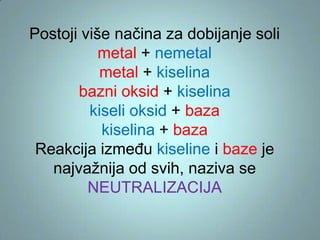 Postoji više načina za dobijanje soli
metal + nemetal
metal + kiselina
bazni oksid + kiselina
kiseli oksid + baza
kiselina + baza
Reakcija između kiseline i baze je
najvažnija od svih, naziva se
NEUTRALIZACIJA

 