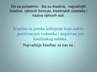Da se potsetimo : šta su kiseline, najvažnijih
kiselina, njihovih formula, kiselinskih ostataka i
naziva njihovih soli.

Kiseline su jonska jedinjenja koja sadrže
pozitivan jon vodonika i negativan jon
kiselinskog ostatka.
Najvažnije kiseline za nas su :

 