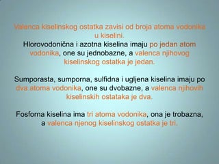 Valenca kiselinskog ostatka zavisi od broja atoma vodonika
u kiselini.
Hlorovodonična i azotna kiselina imaju po jedan atom
vodonika, one su jednobazne, a valenca njihovog
kiselinskog ostatka je jedan.
Sumporasta, sumporna, sulfidna i ugljena kiselina imaju po
dva atoma vodonika, one su dvobazne, a valenca njihovih
kiselinskih ostataka je dva.

Fosforna kiselina ima tri atoma vodonika, ona je trobazna,
a valenca njenog kiselinskog ostatka je tri.

 