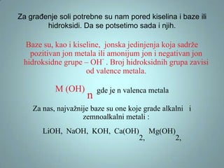 Za građenje soli potrebne su nam pored kiselina i baze ili
hidroksidi. Da se potsetimo sada i njih.

Baze su, kao i kiseline, jonska jedinjenja koja sadrže
pozitivan jon metala ili amonijum jon i negativan jon
hidroksidne grupe – OH- . Broj hidroksidnih grupa zavisi
od valence metala.

M (OH)

n

gde je n valenca metala

Za nas, najvažnije baze su one koje grade alkalni i
zemnoalkalni metali :

LiOH, NaOH, KOH, Ca(OH)

2,

Mg(OH)

2,

 