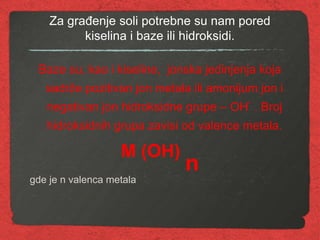 Za građenje soli potrebne su nam pored
kiselina i baze ili hidroksidi.
Baze su, kao i kiseline, jonska jedinjenja koja
sadrže pozitivan jon metala ili amonijum jon i
negativan jon hidroksidne grupe – OH
-
. Broj
hidroksidnih grupa zavisi od valence metala.
M (OH)
n
gde je n valenca metala
 