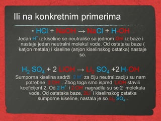 Ili na konkretnim primerima
• HCl + NaOH → NaCl + H-OH
Jedan H
+
iz kiseline se neutrališe sa jednom OH
-
iz baze i
nastaje jedan neutralni molekul vode. Od ostataka baze (
katjon metala) i kiseline (anjon kiselinskog ostatka) nastaje
so.
H2 SO4 + 2 LiOH → Li2 SO4 +2 H-OH
Sumporna kiselina sadrži 2 H
+
za čiju neutralizaciju su nam
potrebne 2 OH
-
. Zbog toga smo ispred LiOH stavili
koeficijent 2. Od 2 H
+
i 2 OH
-
nagradila su se 2 molekula
vode. Od ostataka baze, 2Li i kiselinskog ostatka
sumporne kiseline, nastala je so Li2 SO4 .
 