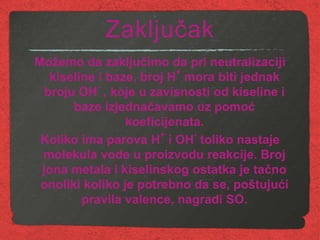 Zaključak
Možemo da zaključimo da pri neutralizaciji
kiseline i baze, broj H
+
mora biti jednak
broju OH
-
, koje u zavisnosti od kiseline i
baze izjednačavamo uz pomoć
koeficijenata.
Koliko ima parova H
+
i OH
-
toliko nastaje
molekula vode u proizvodu reakcije. Broj
jona metala i kiselinskog ostatka je tačno
onoliki koliko je potrebno da se, poštujući
pravila valence, nagradi SO.
 
