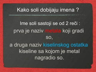 Kako soli dobijaju imena ?
Ime soli sastoji se od 2 reči :
prva je naziv metala koji gradi
so,
a druga naziv kiselinskog ostatka
kiseline sa kojom je metal
nagradio so.
 