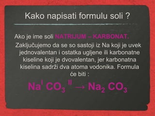 Kako napisati formulu soli ?
Ako je ime soli NATRIJUM – KARBONAT.
Zaključujemo da se so sastoji iz Na koji je uvek
jednovalentan i ostatka ugljene ili karbonatne
kiseline koji je dvovalentan, jer karbonatna
kiselina sadrži dva atoma vodonika. Formula
će biti :
Na
I
CO3
II
→ Na2 CO3
 