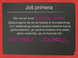 Još primera
Ako se so zove KALCIJUM – NITRAT
Zaključujemo da se so sastoji iz dvovalentnog
Ca i kiselinskog ostatka azotne kiseline koji je
jednovalentan, jer azotna kiselina ima jedan
atom vodonika, pa će formula biti :
CaII
(NO3) I
→ Ca (NO3) 2
 