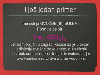 I još jedan primer
Ime soli je GVOŽĐE (III) SULFAT
Formula će biti
Fe2 (SO4)3
Jer nam broj tri u zagradi kazuje da je u ovom
jedinjenju gvožđe trovalentno, a kiselinski
ostatak sumporne kiseline je dvovalentan, jer
ova kiselina sadrži dva atoma vodonika.
 