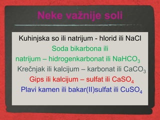 Neke važnije soli
Kuhinjska so ili natrijum - hlorid ili NaCl
Soda bikarbona ili
natrijum – hidrogenkarbonat ili NaHCO3
Krečnjak ili kalcijum – karbonat ili CaCO3
Gips ili kalcijum – sulfat ili CaSO4
Plavi kamen ili bakar(II)sulfat ili CuSO4
 