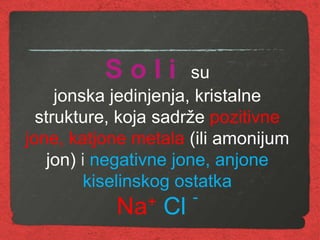 S o l i su
jonska jedinjenja, kristalne
strukture, koja sadrže pozitivne
jone, katjone metala (ili amonijum
jon) i negativne jone, anjone
kiselinskog ostatka
Na+ Cl -
 