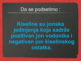 Da se podsetimo :
Kiseline su jonska
jedinjenja koja sadrže
pozitivan jon vodonika i
negativan jon kiselinskog
ostatka.
 