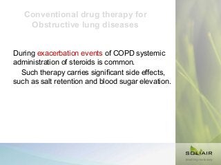 Conventional drug therapy for
Obstructive lung diseases
During exacerbation events of COPD systemic
administration of steroids is common.
Such therapy carries significant side effects,
such as salt retention and blood sugar elevation.

 