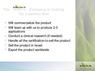 The









Company is looking
for a partner that

Will commercialize the product
Will team up with us to produce 2-3
applications
Conduct a clinical research (if needed)
Handle all the certification to sell the product
Sell the product in Israel
Export the product worldwide

 
