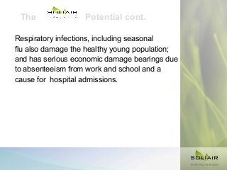 The

Potential cont.

Respiratory infections, including seasonal
flu also damage the healthy young population;
and has serious economic damage bearings due
to absenteeism from work and school and a
cause for hospital admissions.

 