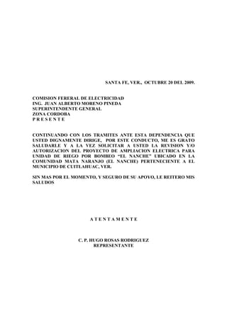 SANTA FE, VER., OCTUBRE 20 DEL 2009.


COMISION FERERAL DE ELECTRICIDAD
ING. JUAN ALBERTO MORENO PINEDA
SUPERINTENDENTE GENERAL
ZONA CORDOBA
PRESENTE


CONTINUANDO CON LOS TRAMITES ANTE ESTA DEPENDENCIA QUE
USTED DIGNAMENTE DIRIGE, POR ESTE CONDUCTO, ME ES GRATO
SALUDARLE Y A LA VEZ SOLICITAR A USTED LA REVISION Y/O
AUTORIZACION DEL PROYECTO DE AMPLIACION ELECTRICA PARA
UNIDAD DE RIEGO POR BOMBEO “EL NANCHE” UBICADO EN LA
COMUNIDAD MATA NARANJO (EL NANCHE) PERTENECIENTE A EL
MUNICIPIO DE CUITLAHUAC, VER.

SIN MAS POR EL MOMENTO, Y SEGURO DE SU APOYO, LE REITERO MIS
SALUDOS




                     ATENTAMENTE



                C. P. HUGO ROSAS RODRIGUEZ
                       REPRESENTANTE
 