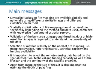 • Several initiatives on fire mapping are available globally and
nationally using different satellite images and different
classification method.
• Spatially explicit criteria of fire mapping should be developed
specifically depending on the method and data used, combined
with knowledge from ground or aerial surveys.
• Validation of the burn area using ground thruthing data or high-
resolution images is required to understand the uncertainty of
the data
• Selection of method will rely on the need of fire mapping, i.e.
mapping coverage, reporting interval, technical capacity and
funding availability.
• It is important to select the remote sensing data based on the
spatial resolution, technical and funding capacity as well as the
lifespan and the continuity of the satellite program.
• Apart from mapping the size of fires, it is also important to
estimate the depth of peat fires
Main messages
 