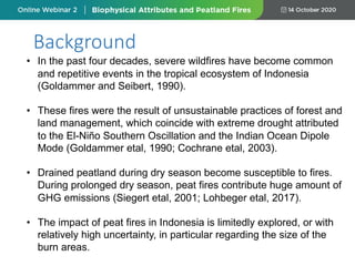 Background
• In the past four decades, severe wildfires have become common
and repetitive events in the tropical ecosystem of Indonesia
(Goldammer and Seibert, 1990).
• These fires were the result of unsustainable practices of forest and
land management, which coincide with extreme drought attributed
to the El-Niño Southern Oscillation and the Indian Ocean Dipole
Mode (Goldammer etal, 1990; Cochrane etal, 2003).
• Drained peatland during dry season become susceptible to fires.
During prolonged dry season, peat fires contribute huge amount of
GHG emissions (Siegert etal, 2001; Lohbeger etal, 2017).
• The impact of peat fires in Indonesia is limitedly explored, or with
relatively high uncertainty, in particular regarding the size of the
burn areas.
 