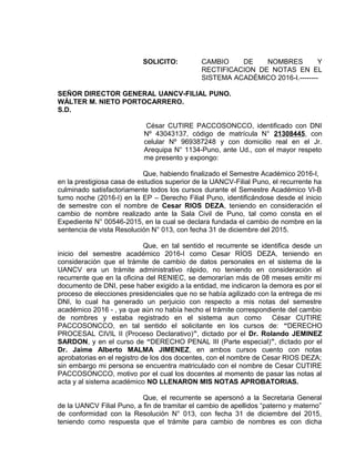 SOLICITO: CAMBIO DE NOMBRES Y
RECTIFICACION DE NOTAS EN EL
SISTEMA ACADÉMICO 2016-I.--------
SEÑOR DIRECTOR GENERAL UANCV-FILIAL PUNO.
WÁLTER M. NIETO PORTOCARRERO.
S.D.
César CUTIRE PACCOSONCCO, identificado con DNI
Nº 43043137, código de matrícula N° 21308445, con
celular Nº 969387248 y con domicilio real en el Jr.
Arequipa N° 1134-Puno, ante Ud., con el mayor respeto
me presento y expongo:
Que, habiendo finalizado el Semestre Académico 2016-I,
en la prestigiosa casa de estudios superior de la UANCV-Filial Puno, el recurrente ha
culminado satisfactoriamente todos los cursos durante el Semestre Académico VI-B
turno noche (2016-I) en la EP – Derecho Filial Puno, identificándose desde el inicio
de semestre con el nombre de Cesar RIOS DEZA, teniendo en consideración el
cambio de nombre realizado ante la Sala Civil de Puno, tal como consta en el
Expediente N° 00546-2015, en la cual se declara fundada el cambio de nombre en la
sentencia de vista Resolución N° 013, con fecha 31 de diciembre del 2015.
Que, en tal sentido el recurrente se identifica desde un
inicio del semestre académico 2016-I como Cesar RÍOS DEZA, teniendo en
consideración que el trámite de cambio de datos personales en el sistema de la
UANCV era un trámite administrativo rápido, no teniendo en consideración el
recurrente que en la oficina del RENIEC, se demorarían más de 08 meses emitir mi
documento de DNI, pese haber exigido a la entidad, me indicaron la demora es por el
proceso de elecciones presidenciales que no se había agilizado con la entrega de mi
DNI, lo cual ha generado un perjuicio con respecto a mis notas del semestre
académico 2016 - , ya que aún no había hecho el trámite correspondiente del cambio
de nombres y estaba registrado en el sistema aun como César CUTIRE
PACCOSONCCO, en tal sentido el solicitante en los cursos de: “DERECHO
PROCESAL CIVIL II (Proceso Declarativo)”, dictado por el Dr. Rolando JEMINEZ
SARDON, y en el curso de “DERECHO PENAL III (Parte especial)”, dictado por el
Dr. Jaime Alberto MALMA JIMENEZ, en ambos cursos cuento con notas
aprobatorias en el registro de los dos docentes, con el nombre de Cesar RIOS DEZA;
sin embargo mi persona se encuentra matriculado con el nombre de Cesar CUTIRE
PACCOSONCCO, motivo por el cual los docentes al momento de pasar las notas al
acta y al sistema académico NO LLENARON MIS NOTAS APROBATORIAS.
Que, el recurrente se apersonó a la Secretaria General
de la UANCV Filial Puno, a fin de tramitar el cambio de apellidos “paterno y materno”
de conformidad con la Resolución N° 013, con fecha 31 de diciembre del 2015,
teniendo como respuesta que el trámite para cambio de nombres es con dicha
 