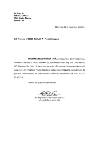 Ao Ilmo. Sr.
RENATO CHAGAS
M.D. Diretor Técnico
FEPAM – RS
São Paulo, 03 de novembro de 2021.
Ref. Processo nº 07121-05.67/19-7 – Projeto Caçapava
MINERAÇÃO SANTA MARIA LTDA., pessoa jurídica de direito privado,
inscrita no CNPJ sob n° 10.267.829/0001-09, com endereço à Av. Eng. Luís Carlos Berrini,
105, 6º andar - São Paulo - SP, vem, pelo presente, informar que a empresa está revendo
sua posição em relação ao Projeto Caçapava, razão pela qual requer o arquivamento do
processo administrativo de licenciamento ambiental, atualmente sob o nº 07121-
05.67/19-7.
Termos em que pede deferimento.
_____________________
Paul Cézanne Pinto
Líder de projeto. Contato: (11)97399-8633
Mineração Santa Maria Ltda.
 