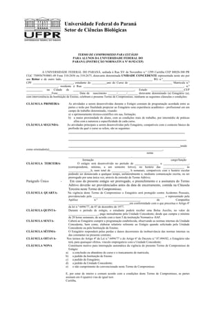 Universidade Federal do Paraná
Setor de Ciências Biológicas
TERMO DE COMPROMISSO PARA ESTÁGIO
PARA ALUNOS DA UNIVERSIDADE FEDERAL DO
PARANÁ (INSTRUÇÃO NORMATIVA Nº 01/92-CEP)
A UNIVERSIDADE FEDERAL DO PARANÁ, sediada à Rua XV de Novembro n.º 1299 Curitiba CEP 80020-300 PR
CGC 75095679/0001-49 Fone 310-2656 ou 310-2675, doravante denominada UNIDADE CONCEDENTE representada neste ato por
seu Reitor e de outro lado, ____________________________________________________________ RG n.º__________________
CPF ___________________________, estudante do __________ano do Curso de _____________________________ Matricula n.º
_____________________, residente à Rua ___________________________________________________________________, n.º
___________ na Cidade de _________________________________________, Estado ______________________CEP
_________________Fone______________ Data de nascimento ______/______/_______ doravante denominado (a) Estagiário (a),
com interveniência da Instituição de Ensino, celebram o presente Termo de Compromisso, mediante as seguintes cláusulas e condições:
CLÁUSULA PRIMEIRA- As atividades a serem desenvolvidas durante o Estágio constam de programação acordada entre as
partes e terão por finalidade propiciar ao Estagiário uma experiência acadêmico - profissional em um
campo de trabalho determinado, visando:
a) o aprimoramento técnico-científico em sua, formação;
b) a maior proximidade do aluno, com as condições reais de trabalho, por intermédio de práticas
afins com a natureza e especificidade de cada curso.
CLÁUSULA SEGUNDA- As atividades principais a serem desenvolvidas pelo Estagiário, compatíveis com o contexto básico da
profissão da qual o curso se refere, são as seguintes:
______________________________________________________________________________
_______________________________________________________________________________
___________________________________________________________________________tendo
como orientador(a)____________________________________________________________________________,
nome
__________________________________________,____________________________________.
formação cargo/função
CLÁUSULA TERCEIRA- O estágio será desenvolvido no período de ________________ a _________________,
(correspondente, mínimo, a um semestre letivo), no horário das ______________ às
_______________h, num total de ____________ h semanais, compatíveis com o horário escolar
podendo ser denunciado a qualquer tempo, unilateralmente e, mediante comunicação escrita, ou ser
prorrogado por uma única vez, através da emissão de Termo Aditivo;
Parágrafo Único - Em caso do presente estágio ser prorrogado, o preenchimento e a assinatura do Termo
Aditivo deverão ser providenciados antes da data de encerramento, contida na Cláusula
Terceira neste Termo de Compromisso;
CLÁUSULA QUARTA- Na vigência deste Termo de Compromisso o Estagiário será protegido contra Acidentes Pessoais,
providenciado pela ________________________________________________ e representado pela
Apólice n.º __________________ da Companhia
_________________________________________em conformidade com o que preceitua o Artigo 4º
da lei n.º 6494/77, de 07 de dezembro de 1977.
CLÁUSULA QUINTA- Durante o período de estágio, o estudante poderá receber uma Bolsa Auxilio, no valor de
____________________, paga mensalmente pela Unidade Concedente; desde que cumpra o mínimo
de 20 horas semanais, de acordo com o item 3 da instituição Normativa -SAF.
CLÁUSULA SEXTA- Caberá ao Estagiário cumprir a programação estabelecida, observando as normas internas da Unidade
Concedente, bem como, elaborar relatório referente ao Estágio quando solicitado pela Unidade
Concedente ou pela Instituição de Ensino;
CLÁUSULA SÉTIMA- O Estagiário responderá pelas perdas e danos decorrentes da inobservância das normas internas ou
das constantes no presente contrato;
CLÁUSULA OITAVA- Nos termos do Artigo 4º da Lei n.º 6494/77 e do Artigo 6º do Decreto n.º 87.494/82, o Estagiário não
terá, para quaisquer efeitos, vinculo empregatício com a Unidade Concedente;
CLÁUSULA NONA Constituem motivo para interrupção automática da vigência do presente Termo de Compromisso de
Estágio:
a) a conclusão ou abandono do curso e o trancamento de matricula;
b) a pedido da Instituição de Ensino
c) a pedido do Estagiário;
d) a pedido da Unidade Concedente;
e) o não cumprimento do convencionado neste Termo de Compromisso.
E, por estar de inteiro e comum acordo com a condições deste Termo de Compromisso, as partes
assinam em 4 (quatro) vias de igual teor.
Curitiba,
 