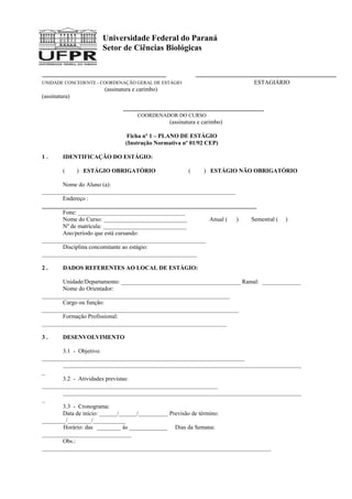 Universidade Federal do Paraná
Setor de Ciências Biológicas
UNIDADE CONCEDENTE - COORDENAÇÃO GERAL DE ESTÁGIO ESTAGIÁRIO
(assinatura e carimbo)
(assinatura)
COORDENADOR DO CURSO
(assinatura e carimbo)
Ficha nº 1 – PLANO DE ESTÁGIO
(Instrução Normativa nº 01/92 CEP)
1 . IDENTIFICAÇÃO DO ESTÁGIO:
( ) ESTÁGIO OBRIGATÓRIO ( ) ESTÁGIO NÃO OBRIGATÓRIO
Nome do Aluno (a):
_________________________________________________________________
Endereço :
________________________________________________________________________
Fone: ____________________________________
Nome do Curso: ____________________________ Anual ( ) Semestral ( )
Nº de matrícula: ____________________________
Ano/período que está cursando:
_______________________________________________________
Disciplina concomitante ao estágio:
____________________________________________________
2 . DADOS REFERENTES AO LOCAL DE ESTÁGIO:
Unidade/Departamento: ________________________________________ Ramal: _____________
Nome do Orientador:
_______________________________________________________________
Cargo ou função:
__________________________________________________________________
Formação Profissional:
______________________________________________________________
3 . DESENVOLVIMENTO
3.1 - Objetivo:
____________________________________________________________________
________________________________________________________________________________
_
3.2 - Atividades previstas:
___________________________________________________________
________________________________________________________________________________
_
3.3 - Cronograma:
Data de início: ______/______/__________ Previsão de término:
________/________/___________
Horário: das ________ às _____________ Dias da Semana:
______________________________
Obs.:
_____________________________________________________________________________
 